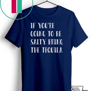 If you’re going to be salty bring the tequila shirt