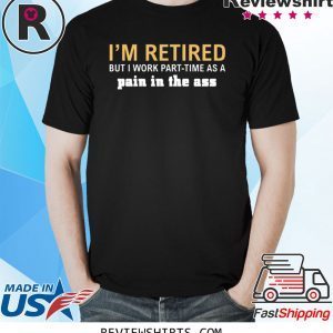 I’m retired but I work part time as a pain in the ass tee shirt