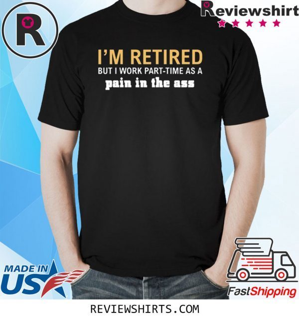 I’m retired but I work part time as a pain in the ass tee shirt