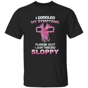 I googled my symptoms turns out i just need sloppy gift t-shirt