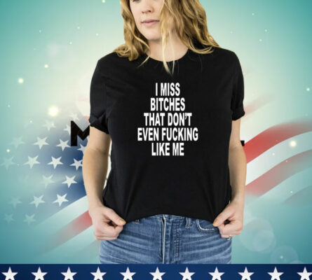 I Miss Bitches That Don't Even Fucking Like Me T-Shirt